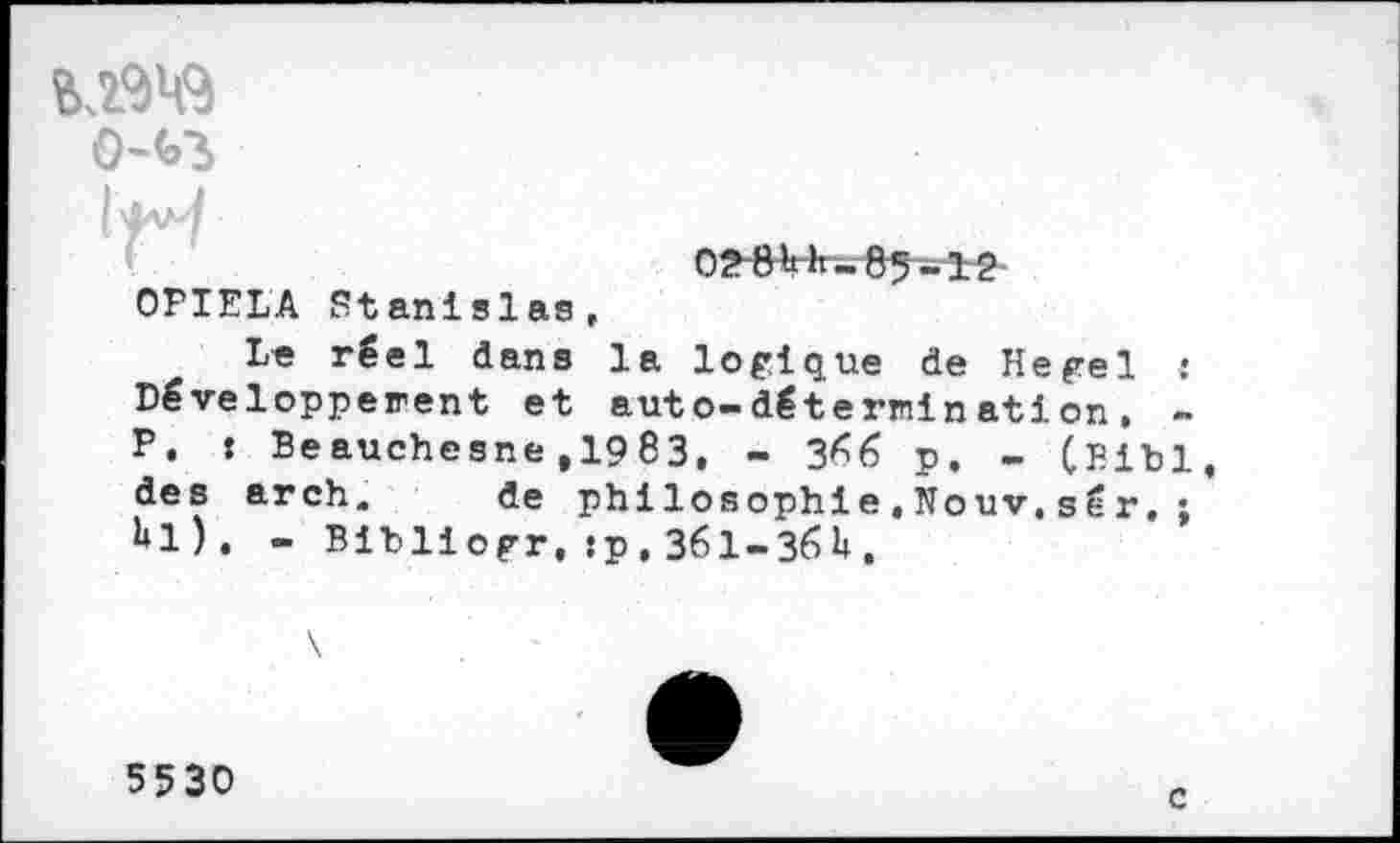 ﻿OPIELA Stanislas,
Le réel dans la logique de Hegel : Développement et auto-détermination, -P, : Beauchesne,1983. - 3^6 p. - (Bibl des arch. de philosophie,Nouv.sér,; hl). - Bibliogr, :p, 361-36H.
5530
c